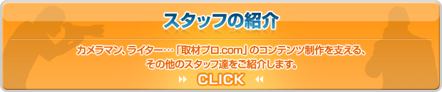 スタッフの紹介 カメラマン、ライター・・・「取材プロ.com」のコンテンツ制作を支える、その他のスタッフ達をご紹介します。 CLICK